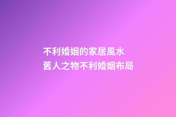不利婚姻的家居風水  舊人之物不利婚姻布局